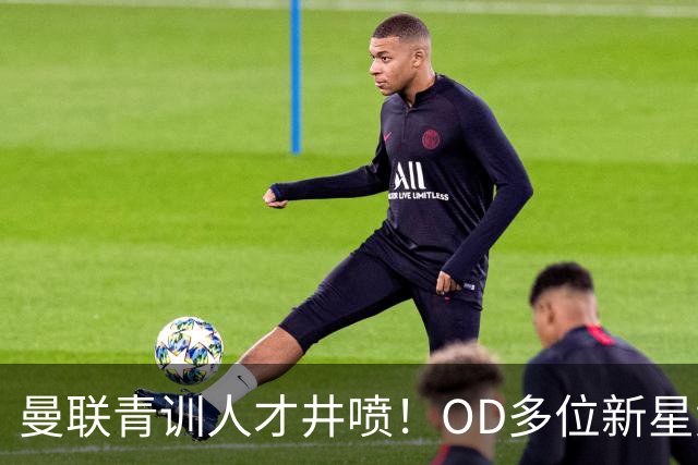 曼联青训人才井喷！OD多位新星竞争一线队，外租计划同步启动