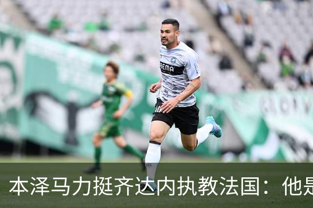 本泽马力挺齐达内执教法国：他是传奇，也是老大哥