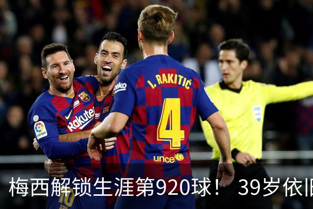 梅西解锁生涯第920球！ 39岁依旧保持巅峰，打进一千球不是梦！