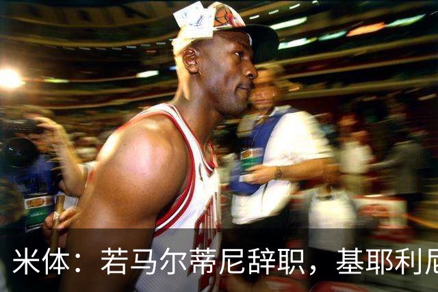 米体：若马尔蒂尼辞职，基耶利尼或接任意大利队技术总监一职