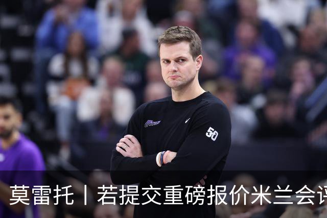 莫雷托丨若提交重磅报价米兰会评估