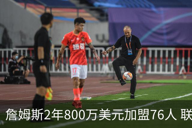 詹姆斯2年800万美元加盟76人 联手大帝+马克西+布朗